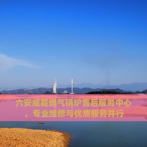六安威能燃气锅炉售后服务中心，专业维修与优质服务并行