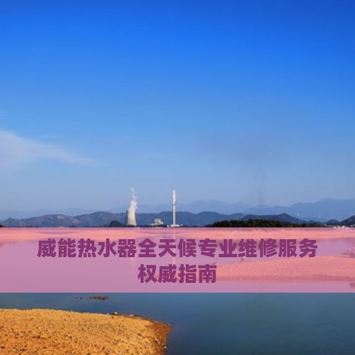 威能热水器全天候专业维修服务权威指南