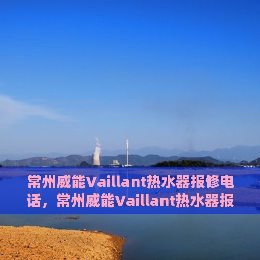 常州威能Vaillant热水器报修电话，常州威能Vaillant热水器报修热线及售后服务指南